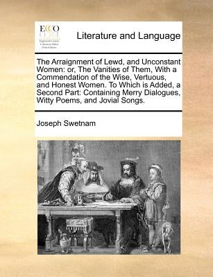 Arraignment of Lewd, and Unconstant Women: Or Vanities of Them, with a Commendation of the Wise, Vertuous, and Honest Women. to Which Is Added, a by Swetnam, Joseph