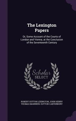 The Lexington Papers: Or, Some Account of the Courts of London and Vienna; at the Conclusion of the Seventeenth Century by Lexington, Robert Sutton