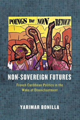 Non-Sovereign Futures: French Caribbean Politics in the Wake of Disenchantment by Bonilla, Yarimar