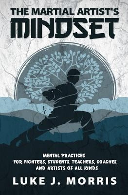 The Martial Artist's Mindset: Mental Practices for Fighters, Students, Teachers, Coaches, and Artists of All Kinds by Morris, Luke J.