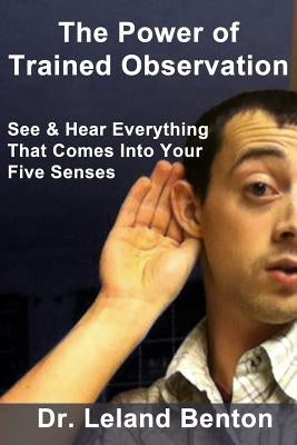 The Power of Trained Observation: See & Hear Everything That Comes Into Your Five Senses by Benton, Leland D.