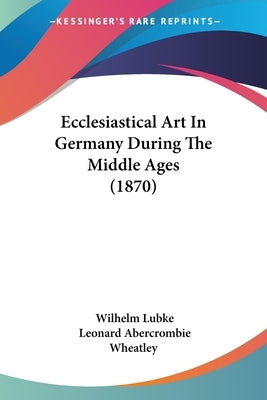 Ecclesiastical Art In Germany During The Middle Ages (1870) by Lubke, Wilhelm