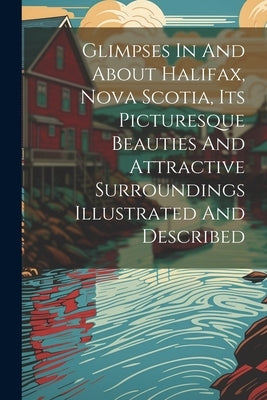 Glimpses In And About Halifax, Nova Scotia, Its Picturesque Beauties And Attractive Surroundings Illustrated And Described by Anonymous