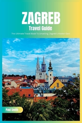 Zagreb Travel Guide 2024: The Ultimate Travel Book To Unveiling Zagreb's Hidden Gem (Croatia) by Smith, Paul