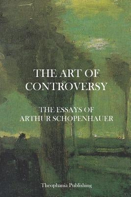 The Art of Controversy - The Essays of Arthur Schopenhauer by Schopenhauer, Arthur
