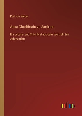 Anna Churfürstin zu Sachsen: Ein Lebens- und Sittenbild aus dem sechzehnten Jahrhundert by Weber, Karl Von