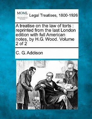 A treatise on the law of torts: reprinted from the last London edition with full American notes, by H.G. Wood. Volume 2 of 2 by Addison, C. G.