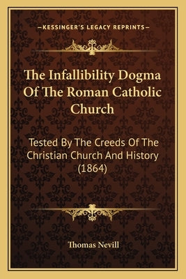 The Infallibility Dogma Of The Roman Catholic Church: Tested By The Creeds Of The Christian Church And History (1864) by Nevill, Thomas