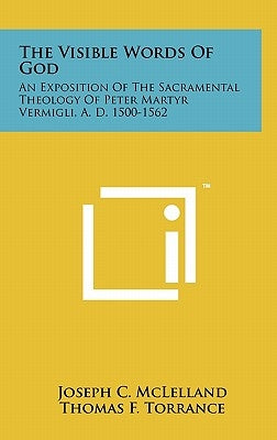The Visible Words Of God: An Exposition Of The Sacramental Theology Of Peter Martyr Vermigli, A. D. 1500-1562 by McLelland, Joseph C.