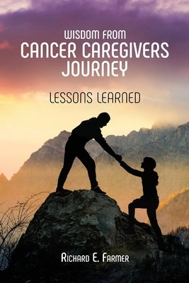 Wisdom From Cancer Caregivers Journey: Lessons Learned by Farmer, Richard