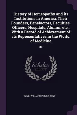 History of Homeopathy and its Institutions in America; Their Founders, Benefactors, Faculties, Officers, Hospitals, Alumni, etc., With a Record of Ach by King, William Harvey