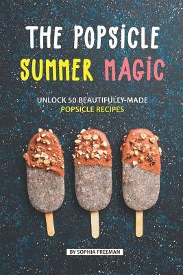 The Popsicle Summer Magic: Unlock 50 Beautifully-Made Popsicle Recipes by Freeman, Sophia