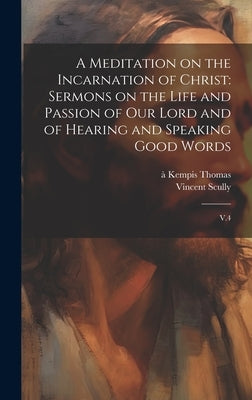 A Meditation on the Incarnation of Christ: Sermons on the Life and Passion of our Lord and of Hearing and Speaking Good Words: V.4 by Thomas, Ã. Kempis
