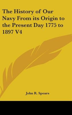 The History of Our Navy From its Origin to the Present Day 1775 to 1897 V4 by Spears, John R.