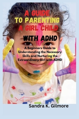 A Guide to Parenting a Girl Child With ADHD: A Beginners Guide to Understanding the Necessary Skills and Nurturing the Extraordinary Girl with ADHD by Gilmore, Sandra K.