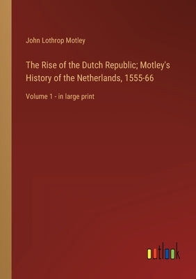 The Rise of the Dutch Republic; Motley's History of the Netherlands, 1555-66: Volume 1 - in large print by Motley, John Lothrop