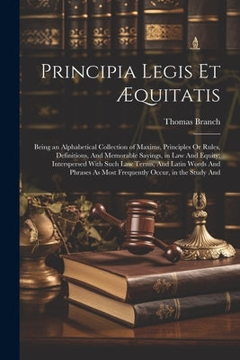 Principia Legis Et Æquitatis: Being an Alphabetical Collection of Maxims, Principles Or Rules, Definitions, And Memorable Sayings, in Law And Equity by Branch, Thomas