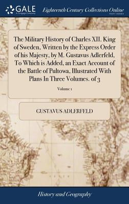 The Military History of Charles XII. King of Sweden, Written by the Express Order of his Majesty, by M. Gustavus Adlerfeld, To Which is Added, an Exac by Adlerfeld, Gustavus