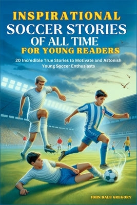 Inspirational Soccer Stories of all time for Young Readers: 20 Incredible True Stories to Motivate and Astonish Young Soccer Enthusiasts by Gregory, John Dale