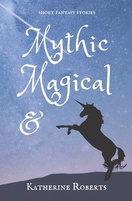 Mythic & Magical: short fantasy stories by Roberts, Katherine