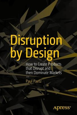 Disruption by Design: How to Create Products That Disrupt and Then Dominate Markets by Paetz, Paul