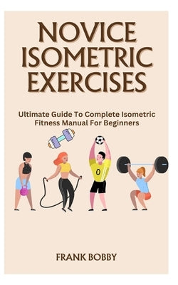 Novice Isometric Exercises: Ultimate Guide To Complete Isometric Fitness Manual For Beginners by Bobby, Frank