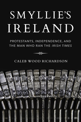 Smyllie's Ireland: Protestants, Independence, and the Man Who Ran the Irish Times by Richardson, Caleb