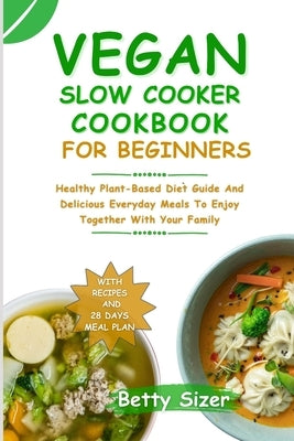 Vegan Slow Cooker Cookbook for Beginners: Healthy Plant-Based Diet Guide And Delicious Everyday Meals To Enjoy Together With Your Family by Sizer, Betty
