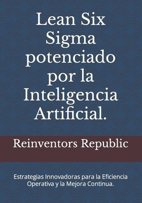 Lean Six Sigma potenciado por la Inteligencia Artificial.: Estrategias Innovadoras para la Eficiencia Operativa y la Mejora Continua. by Republic, Reinventors