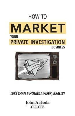 How To Market Your Private Investigation Business: Less Than 5 Hours A Week, Really! by Hoda, John Andrew