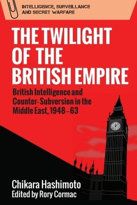 The Twilight of the British Empire: British Intelligence and Counter-Subversion in the Middle East, 1948-63 by Hashimoto, Chikara
