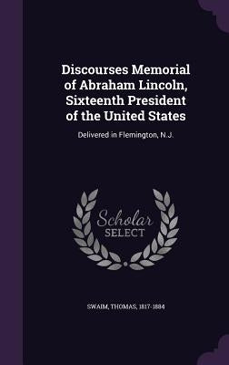Discourses Memorial of Abraham Lincoln, Sixteenth President of the United States: Delivered in Flemington, N.J. by 1817-1884, Swaim Thomas
