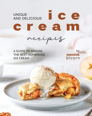 Unique and Delicious Ice Cream Recipes: A Guide to Making the Best Homemade Ice Cream by Alcorn, Yannick