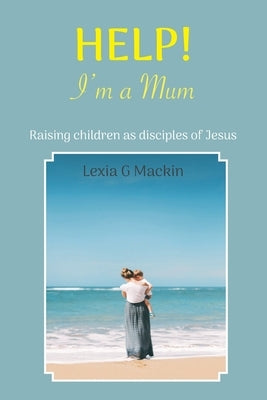 Help! I'm a Mum: Finding wisdom for raising children as disciples of Jesus by Mackin, Lexia G.