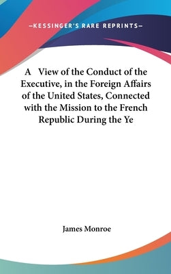 A View of the Conduct of the Executive, in the Foreign Affairs of the United States, Connected with the Mission to the French Republic During the Ye by Monroe, James