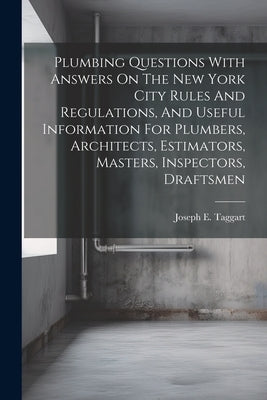 Plumbing Questions With Answers On The New York City Rules And Regulations, And Useful Information For Plumbers, Architects, Estimators, Masters, Insp by Taggart, Joseph E. [from Old Catalog]