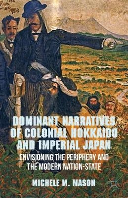 Dominant Narratives of Colonial Hokkaido and Imperial Japan: Envisioning the Periphery and the Modern Nation-State by Mason, M.