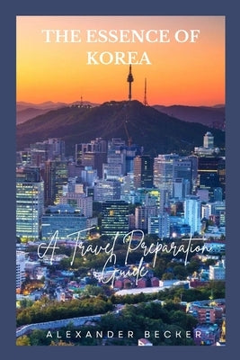 The Essence of Korea: A Travel Preparation Guide by Becker, Alexander
