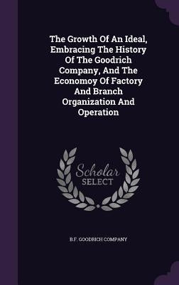 The Growth Of An Ideal, Embracing The History Of The Goodrich Company, And The Economoy Of Factory And Branch Organization And Operation by Company, B. F. Goodrich