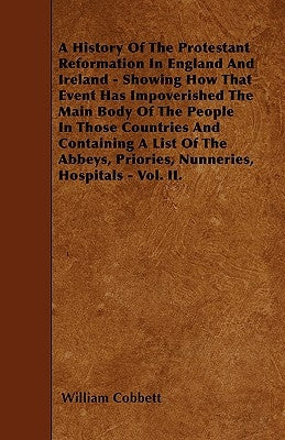 A History Of The Protestant Reformation In England And Ireland - Showing How That Event Has Impoverished The Main Body Of The People In Those Countrie by Cobbett, William