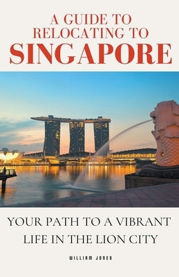 A Guide to Relocating to Singapore: Your Path to a Vibrant Life in the Lion City by Jones, William