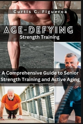 Age-Defying Strength Exercises: A Comprehensive Guide to Senior Strength Training and Active Aging by C. Figueroa, Curtis