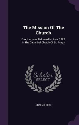 The Mission Of The Church: Four Lectures Delivered In June, 1892, In The Cathedral Church Of St. Asaph by Gore, Charles