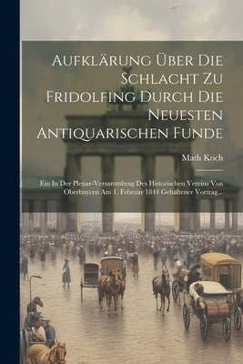 Aufklärung Über Die Schlacht Zu Fridolfing Durch Die Neuesten Antiquarischen Funde: Ein In Der Plenar-versammlung Des Historischen Vereins Von Oberbay by Koch, Math