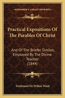 Practical Expositions Of The Parables Of Christ: And Of The Briefer Similes, Employed By The Divine Teacher (1844) by Ward, Ferdinand De Wilton