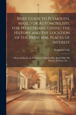 Brief Guide to Plymouth, Mass., for Automobilists, for Pedestrians; Giving the History and the Location of the Principal Places of Interest: Plymouth by Cole, Kenneth