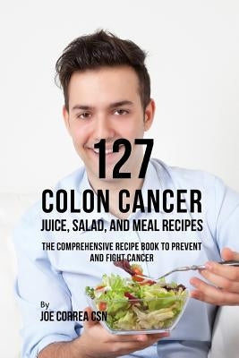127 Colon Cancer Juice, Salad, and Meal Recipes: The Comprehensive Recipe Book to Prevent and Fight Cancer by Correa Csn, Joe