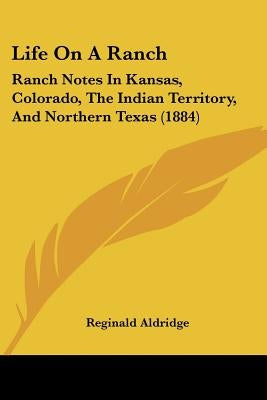 Life On A Ranch: Ranch Notes In Kansas, Colorado, The Indian Territory, And Northern Texas (1884) by Aldridge, Reginald