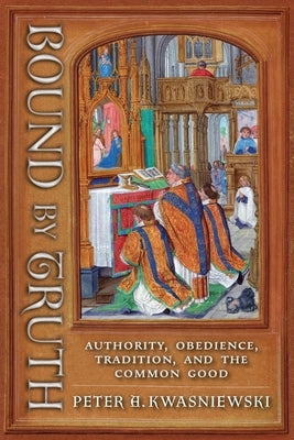 Bound by Truth: Authority, Obedience, Tradition, and the Common Good by Kwasniewski, Peter A.