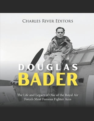 Douglas Bader: The Life and Legacy of One of the Royal Air Force's Most Famous Fighter Aces by Charles River